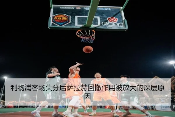 利物浦客场失分后萨拉赫回撤作用被放大的深层原因
